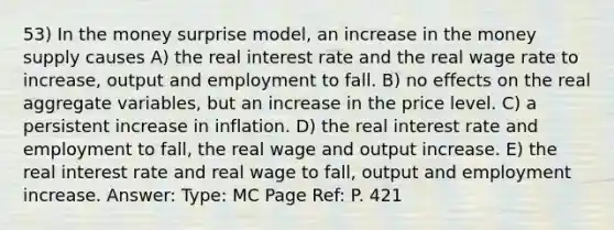 53) In the money surprise model, an increase in the money supply causes A) the real interest rate and the real wage rate to increase, output and employment to fall. B) no effects on the real aggregate variables, but an increase in the price level. C) a persistent increase in inflation. D) the real interest rate and employment to fall, the real wage and output increase. E) the real interest rate and real wage to fall, output and employment increase. Answer: Type: MC Page Ref: P. 421