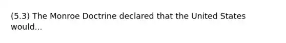 (5.3) The Monroe Doctrine declared that the United States would...