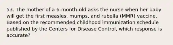 53. The mother of a 6-month-old asks the nurse when her baby will get the first measles, mumps, and rubella (MMR) vaccine. Based on the recommended childhood immunization schedule published by the Centers for Disease Control, which response is accurate?