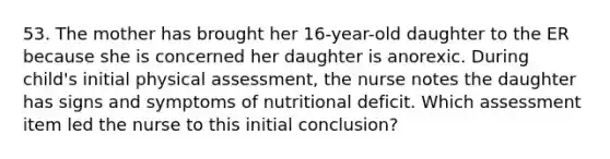 53. The mother has brought her 16-year-old daughter to the ER because she is concerned her daughter is anorexic. During child's initial physical assessment, the nurse notes the daughter has signs and symptoms of nutritional deficit. Which assessment item led the nurse to this initial conclusion?