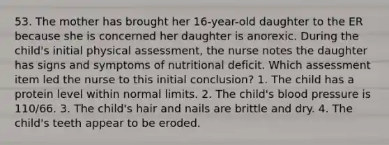 53. The mother has brought her 16-year-old daughter to the ER because she is concerned her daughter is anorexic. During the child's initial physical assessment, the nurse notes the daughter has signs and symptoms of nutritional deficit. Which assessment item led the nurse to this initial conclusion? 1. The child has a protein level within normal limits. 2. The child's blood pressure is 110/66. 3. The child's hair and nails are brittle and dry. 4. The child's teeth appear to be eroded.