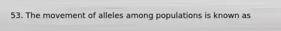 53. The movement of alleles among populations is known as