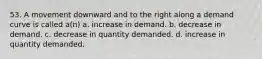 53. A movement downward and to the right along a demand curve is called a(n) a. increase in demand. b. decrease in demand. c. decrease in quantity demanded. d. increase in quantity demanded.