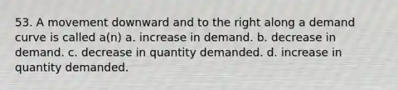 53. A movement downward and to the right along a demand curve is called a(n) a. increase in demand. b. decrease in demand. c. decrease in quantity demanded. d. increase in quantity demanded.