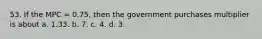 53. If the MPC = 0.75, then the government purchases multiplier is about a. 1.33. b. 7. c. 4. d. 3.