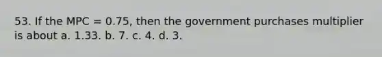 53. If the MPC = 0.75, then the government purchases multiplier is about a. 1.33. b. 7. c. 4. d. 3.