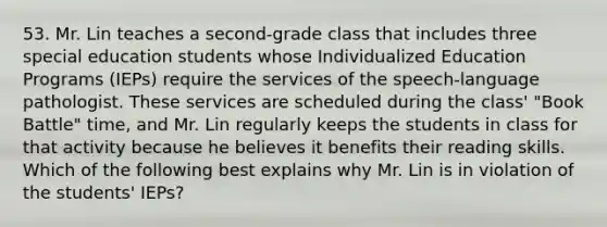 53. Mr. Lin teaches a second-grade class that includes three special education students whose Individualized Education Programs (IEPs) require the services of the speech-language pathologist. These services are scheduled during the class' "Book Battle" time, and Mr. Lin regularly keeps the students in class for that activity because he believes it benefits their reading skills. Which of the following best explains why Mr. Lin is in violation of the students' IEPs?