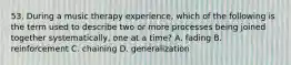 53. During a music therapy experience, which of the following is the term used to describe two or more processes being joined together systematically, one at a time? A. fading B. reinforcement C. chaining D. generalization