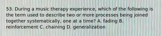 53. During a music therapy experience, which of the following is the term used to describe two or more processes being joined together systematically, one at a time? A. fading B. reinforcement C. chaining D. generalization