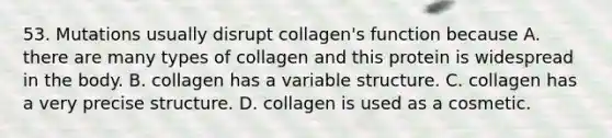 53. Mutations usually disrupt collagen's function because A. there are many types of collagen and this protein is widespread in the body. B. collagen has a variable structure. C. collagen has a very precise structure. D. collagen is used as a cosmetic.