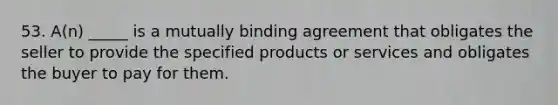 53. A(n) _____ is a mutually binding agreement that obligates the seller to provide the specified products or services and obligates the buyer to pay for them.