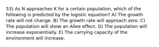 53) As N approaches K for a certain population, which of the following is predicted by the logistic equation? A) The growth rate will not change. B) The growth rate will approach zero. C) The population will show an Allee effect. D) The population will increase exponentially. E) The carrying capacity of the environment will increase.