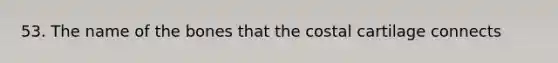 53. The name of the bones that the costal cartilage connects