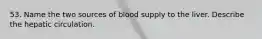 53. Name the two sources of blood supply to the liver. Describe the hepatic circulation.