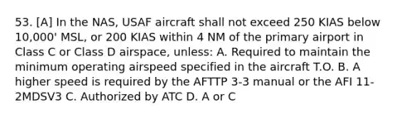 53. [A] In the NAS, USAF aircraft shall not exceed 250 KIAS below 10,000' MSL, or 200 KIAS within 4 NM of the primary airport in Class C or Class D airspace, unless: A. Required to maintain the minimum operating airspeed specified in the aircraft T.O. B. A higher speed is required by the AFTTP 3-3 manual or the AFI 11-2MDSV3 C. Authorized by ATC D. A or C