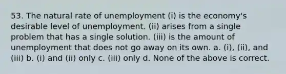 53. The natural rate of unemployment (i) is the economy's desirable level of unemployment. (ii) arises from a single problem that has a single solution. (iii) is the amount of unemployment that does not go away on its own. a. (i), (ii), and (iii) b. (i) and (ii) only c. (iii) only d. None of the above is correct.