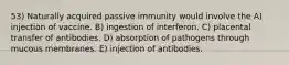 53) Naturally acquired passive immunity would involve the A) injection of vaccine. B) ingestion of interferon. C) placental transfer of antibodies. D) absorption of pathogens through mucous membranes. E) injection of antibodies.