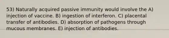 53) Naturally acquired passive immunity would involve the A) injection of vaccine. B) ingestion of interferon. C) placental transfer of antibodies. D) absorption of pathogens through mucous membranes. E) injection of antibodies.