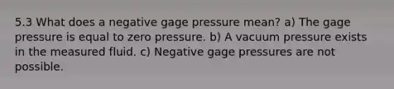 5.3 What does a negative gage pressure mean? a) The gage pressure is equal to zero pressure. b) A vacuum pressure exists in the measured fluid. c) Negative gage pressures are not possible.