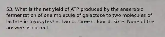 53. What is the net yield of ATP produced by the anaerobic fermentation of one molecule of galactose to two molecules of lactate in myocytes? a. two b. three c. four d. six e. None of the answers is correct.