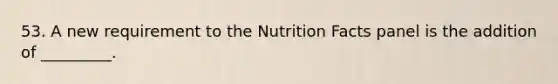 53. A new requirement to the Nutrition Facts panel is the addition of _________.