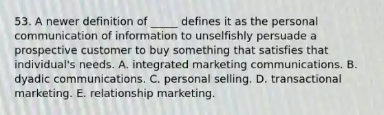 53. A newer definition of _____ defines it as the personal communication of information to unselfishly persuade a prospective customer to buy something that satisfies that individual's needs. A. integrated marketing communications. B. dyadic communications. C. <a href='https://www.questionai.com/knowledge/kugYPXIgyk-personal-selling' class='anchor-knowledge'>personal selling</a>. D. transactional marketing. E. relationship marketing.