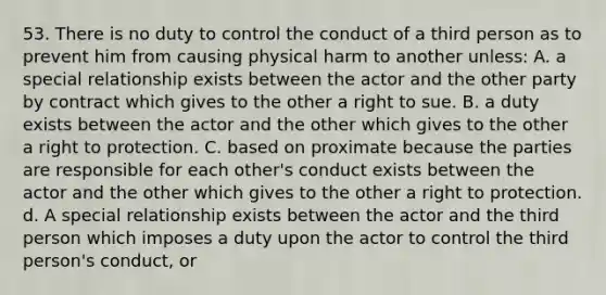 53. There is no duty to control the conduct of a third person as to prevent him from causing physical harm to another unless: A. a special relationship exists between the actor and the other party by contract which gives to the other a right to sue. B. a duty exists between the actor and the other which gives to the other a right to protection. C. based on proximate because the parties are responsible for each other's conduct exists between the actor and the other which gives to the other a right to protection. d. A special relationship exists between the actor and the third person which imposes a duty upon the actor to control the third person's conduct, or