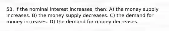 53. If the nominal interest increases, then: A) the money supply increases. B) the money supply decreases. C) <a href='https://www.questionai.com/knowledge/klIDlybqd8-the-demand-for-money' class='anchor-knowledge'>the demand for money</a> increases. D) the demand for money decreases.