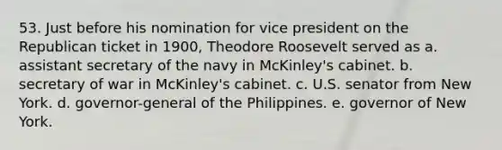 53. Just before his nomination for vice president on the Republican ticket in 1900, Theodore Roosevelt served as a. assistant secretary of the navy in McKinley's cabinet. b. secretary of war in McKinley's cabinet. c. U.S. senator from New York. d. governor-general of the Philippines. e. governor of New York.