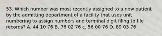 53. Which number was most recently assigned to a new patient by the admitting department of a facility that uses unit numbering to assign numbers and terminal digit filing to file records? A. 44 10 76 B. 76 02 76 c. 56 00 76 D. 89 03 76