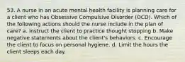 53. A nurse in an acute mental health facility is planning care for a client who has Obsessive Compulsive Disorder (OCD). Which of the following actions should the nurse include in the plan of care? a. Instruct the client to practice thought stopping b. Make negative statements about the client's behaviors. c. Encourage the client to focus on personal hygiene. d. Limit the hours the client sleeps each day.