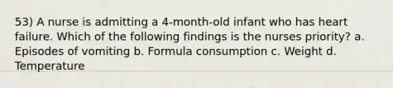 53) A nurse is admitting a 4-month-old infant who has heart failure. Which of the following findings is the nurses priority? a. Episodes of vomiting b. Formula consumption c. Weight d. Temperature