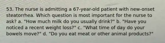 53. The nurse is admitting a 67-year-old patient with new-onset steatorrhea. Which question is most important for the nurse to ask? a. "How much milk do you usually drink?" b. "Have you noticed a recent weight loss?" c. "What time of day do your bowels move?" d. "Do you eat meat or other animal products?"