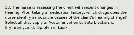 53. The nurse is assessing the client with recent changes in hearing. After taking a medication history, which drugs does the nurse identify as possible causes of the client's hearing change? Select all that apply a. Acetaminophen b. Beta blockers c. Erythromycin d. Ibprofen e. Lasix