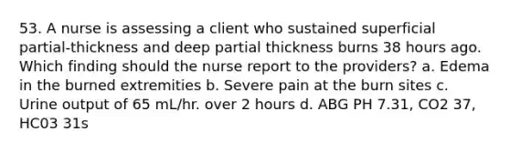 53. A nurse is assessing a client who sustained superficial partial-thickness and deep partial thickness burns 38 hours ago. Which finding should the nurse report to the providers? a. Edema in the burned extremities b. Severe pain at the burn sites c. Urine output of 65 mL/hr. over 2 hours d. ABG PH 7.31, CO2 37, HC03 31s