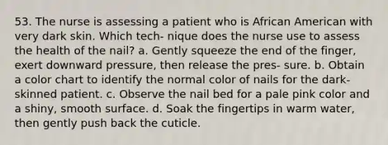 53. The nurse is assessing a patient who is African American with very dark skin. Which tech- nique does the nurse use to assess the health of the nail? a. Gently squeeze the end of the finger, exert downward pressure, then release the pres- sure. b. Obtain a color chart to identify the normal color of nails for the dark-skinned patient. c. Observe the nail bed for a pale pink color and a shiny, smooth surface. d. Soak the fingertips in warm water, then gently push back the cuticle.