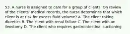 53. A nurse is assigned to care for a group of clients. On review of the clients' medical records, the nurse determines that which client is at risk for excess fluid volume? A. The client taking diuretics B. The client with renal failure C. The client with an ileostomy D. The client who requires gastrointestinal suctioning