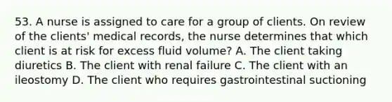 53. A nurse is assigned to care for a group of clients. On review of the clients' medical records, the nurse determines that which client is at risk for excess fluid volume? A. The client taking diuretics B. The client with renal failure C. The client with an ileostomy D. The client who requires gastrointestinal suctioning