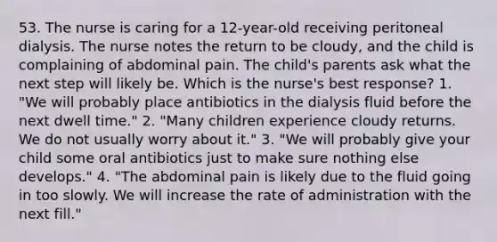 53. The nurse is caring for a 12-year-old receiving peritoneal dialysis. The nurse notes the return to be cloudy, and the child is complaining of abdominal pain. The child's parents ask what the next step will likely be. Which is the nurse's best response? 1. "We will probably place antibiotics in the dialysis fluid before the next dwell time." 2. "Many children experience cloudy returns. We do not usually worry about it." 3. "We will probably give your child some oral antibiotics just to make sure nothing else develops." 4. "The abdominal pain is likely due to the fluid going in too slowly. We will increase the rate of administration with the next fill."