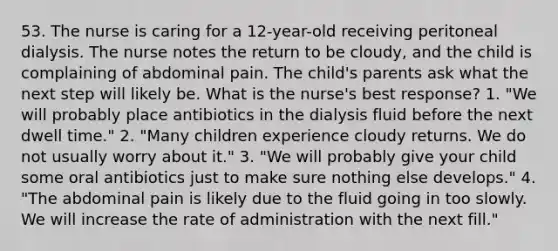 53. The nurse is caring for a 12-year-old receiving peritoneal dialysis. The nurse notes the return to be cloudy, and the child is complaining of abdominal pain. The child's parents ask what the next step will likely be. What is the nurse's best response? 1. "We will probably place antibiotics in the dialysis fluid before the next dwell time." 2. "Many children experience cloudy returns. We do not usually worry about it." 3. "We will probably give your child some oral antibiotics just to make sure nothing else develops." 4. "The abdominal pain is likely due to the fluid going in too slowly. We will increase the rate of administration with the next fill."