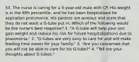 53. The nurse is caring for a 5-year-old male with CP. His weight is in the fifth percentile, and he has been hospitalized for aspiration pneumonia. His parents are anxious and state that they do not want a G-tube put in. Which of the following would be the nurse's best response? 1. "A G-tube will help your son gain weight and reduce his risk for future hospitalizations due to pneumonia." 2. "G-tubes are very easy to care for and will make feeding time easier for your family." 3. "Are you concerned that you will not be able to care for his G-tube?" 4. "Tell me your thoughts about G-tubes."