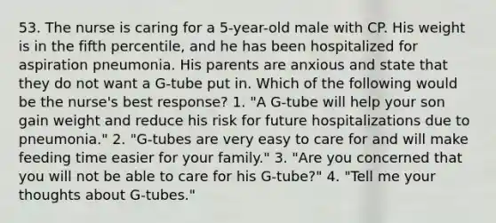 53. The nurse is caring for a 5-year-old male with CP. His weight is in the fifth percentile, and he has been hospitalized for aspiration pneumonia. His parents are anxious and state that they do not want a G-tube put in. Which of the following would be the nurse's best response? 1. "A G-tube will help your son gain weight and reduce his risk for future hospitalizations due to pneumonia." 2. "G-tubes are very easy to care for and will make feeding time easier for your family." 3. "Are you concerned that you will not be able to care for his G-tube?" 4. "Tell me your thoughts about G-tubes."