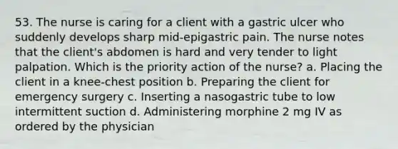 53. The nurse is caring for a client with a gastric ulcer who suddenly develops sharp mid-epigastric pain. The nurse notes that the client's abdomen is hard and very tender to light palpation. Which is the priority action of the nurse? a. Placing the client in a knee-chest position b. Preparing the client for emergency surgery c. Inserting a nasogastric tube to low intermittent suction d. Administering morphine 2 mg IV as ordered by the physician