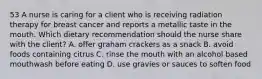 53 A nurse is caring for a client who is receiving radiation therapy for breast cancer and reports a metallic taste in the mouth. Which dietary recommendation should the nurse share with the client? A. offer graham crackers as a snack B. avoid foods containing citrus C. rinse the mouth with an alcohol based mouthwash before eating D. use gravies or sauces to soften food