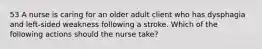 53 A nurse is caring for an older adult client who has dysphagia and left-sided weakness following a stroke. Which of the following actions should the nurse take?