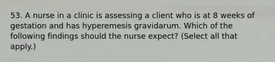 53. A nurse in a clinic is assessing a client who is at 8 weeks of gestation and has hyperemesis gravidarum. Which of the following findings should the nurse expect? (Select all that apply.)