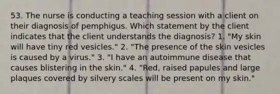 53. The nurse is conducting a teaching session with a client on their diagnosis of pemphigus. Which statement by the client indicates that the client understands the diagnosis? 1. "My skin will have tiny red vesicles." 2. "The presence of the skin vesicles is caused by a virus." 3. "I have an autoimmune disease that causes blistering in the skin." 4. "Red, raised papules and large plaques covered by silvery scales will be present on my skin."