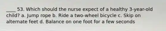 ____ 53. Which should the nurse expect of a healthy 3-year-old child? a. Jump rope b. Ride a two-wheel bicycle c. Skip on alternate feet d. Balance on one foot for a few seconds