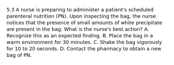 5.3 A nurse is preparing to administer a patient's scheduled parenteral nutrition (PN). Upon inspecting the bag, the nurse notices that the presence of small amounts of white precipitate are present in the bag. What is the nurse's best action? A. Recognize this as an expected finding. B. Place the bag in a warm environment for 30 minutes. C. Shake the bag vigorously for 10 to 20 seconds. D. Contact the pharmacy to obtain a new bag of PN.