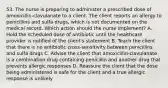 53. The nurse is preparing to administer a prescribed dose of amoxicillin-clavulanate to a client. The client reports an allergy to penicillins and sulfa drugs, which is not documented on the medical record. Which action should the nurse implement? A. Hold the scheduled dose of antibiotic until the healthcare provider is notified of the client's statement B. Teach the client that there is no antibiotic cross-sensitivity between penicillins and sulfa drugs C. Advise the client that amoxicillin-clavulanate is a combination drug containing penicillin and another drug that prevents allergic responses D. Reassure the client that the dose being administered is safe for the client and a true allergic response is unlikely